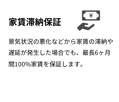 家賃滞納保証 景気状況の悪化などから家賃の滞納や遅延が発生した場合でも、最長6ヶ月間100%家賃を保証します。