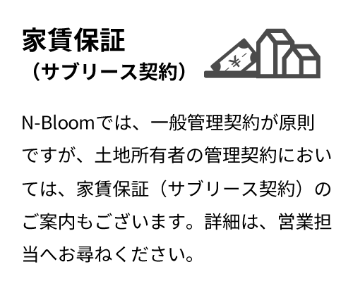 家賃保証（サブリース契約）N-Bloomでは、一般管理契約が原則ですが、土地所有者の管理契約においては、家賃保証（サブリース契約）のご案内もございます。詳細は、営業担当へお尋ねください。